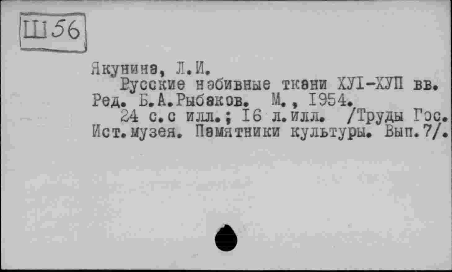 ﻿Ш56
Якунина, Л. И.
Русские набивные ткани ХУІ-ХУП вв.
Ред. Б, А.Рыбаков. М., 1954.
24 с. с илл.; 16 л. илл. /Труды Гэс.
Ист. музея. Памятники культуры. Вып. 7/.